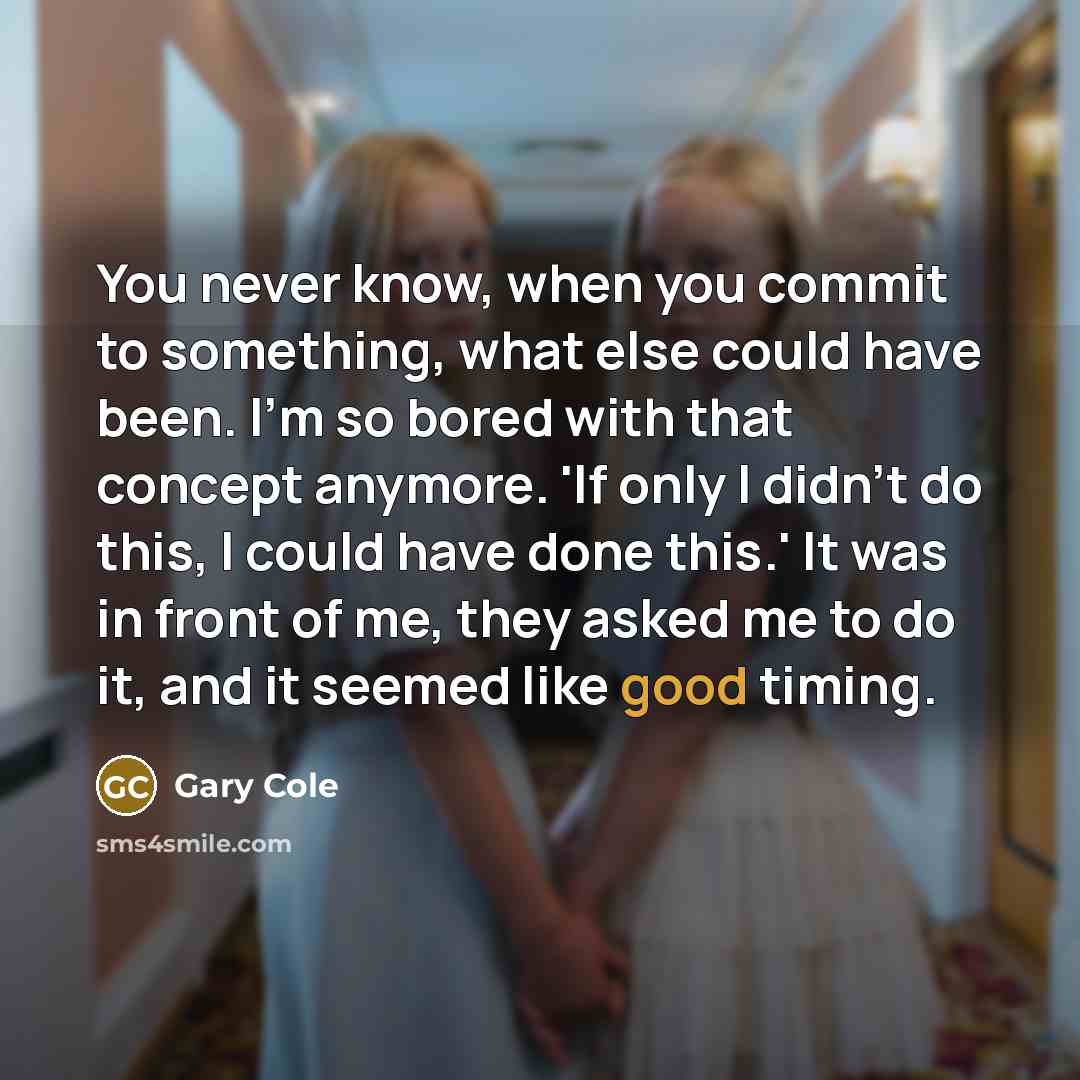 “You never know, when you commit to something, what else could have been. I'm so bored with that concept anymore. 'If only I didn't do this, I could have done this.' It was in front of me, they asked me to do it, and it seemed like good timing.” quote by Gary Cole