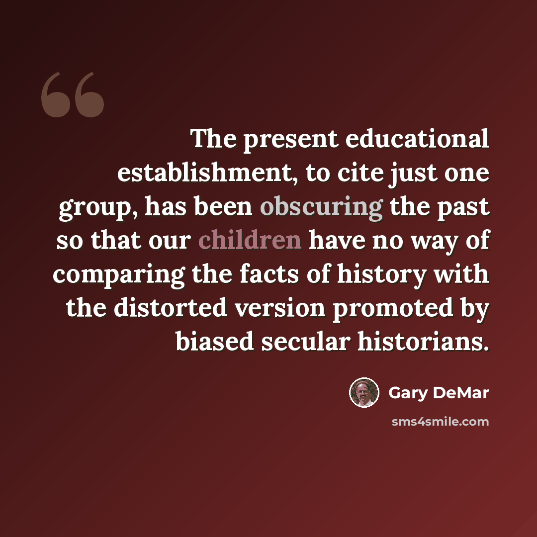 “The present educational establishment, to cite just one group, has been obscuring the past so that our children have no way of comparing the facts of history with the distorted version promoted by biased secular historians.” quote by Gary DeMar