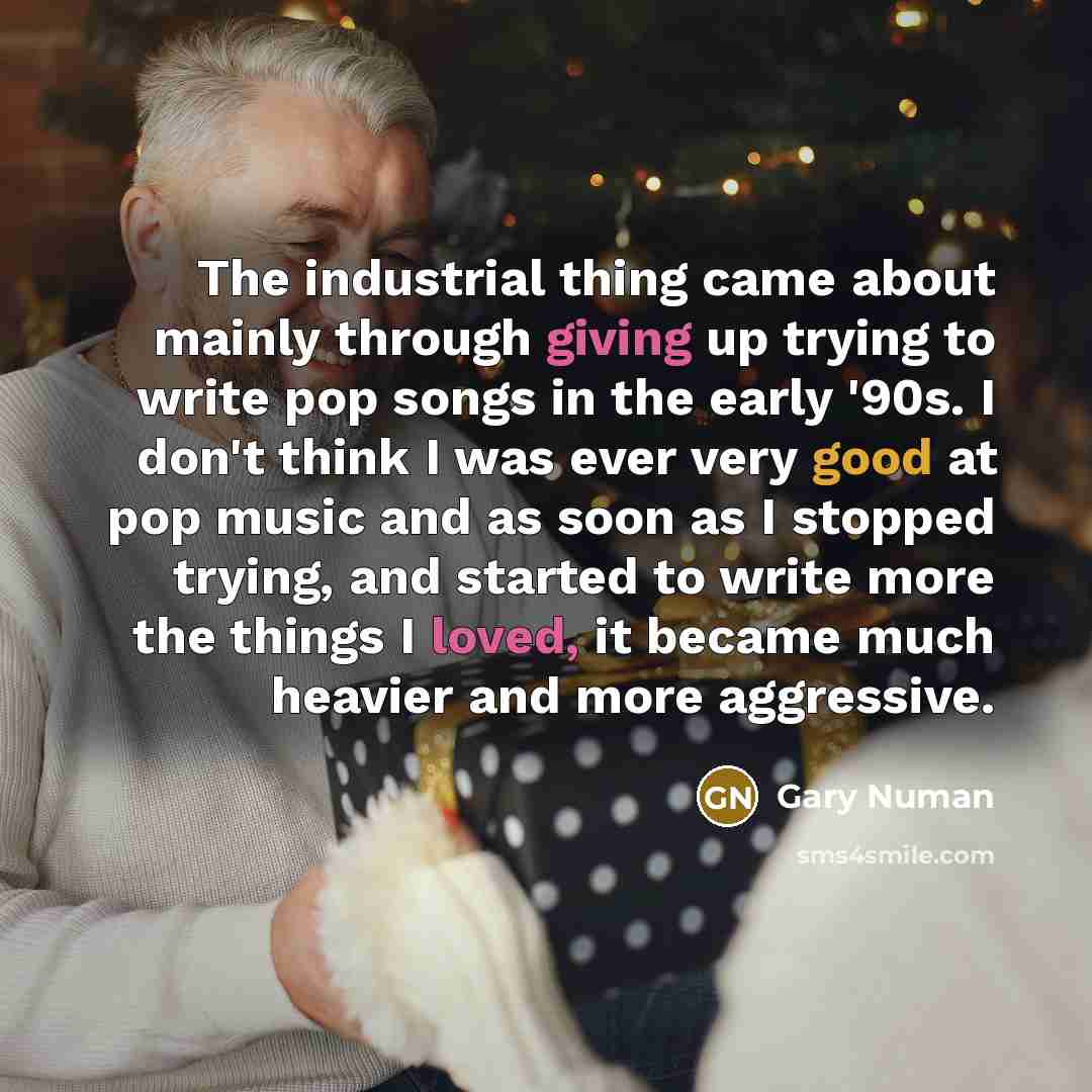 “The industrial thing came about mainly through giving up trying to write pop songs in the early '90s. I don't think I was ever very good at pop music and as soon as I stopped trying, and started to write more the things I loved, it became much heavier and more aggressive.” quote by Gary Numan