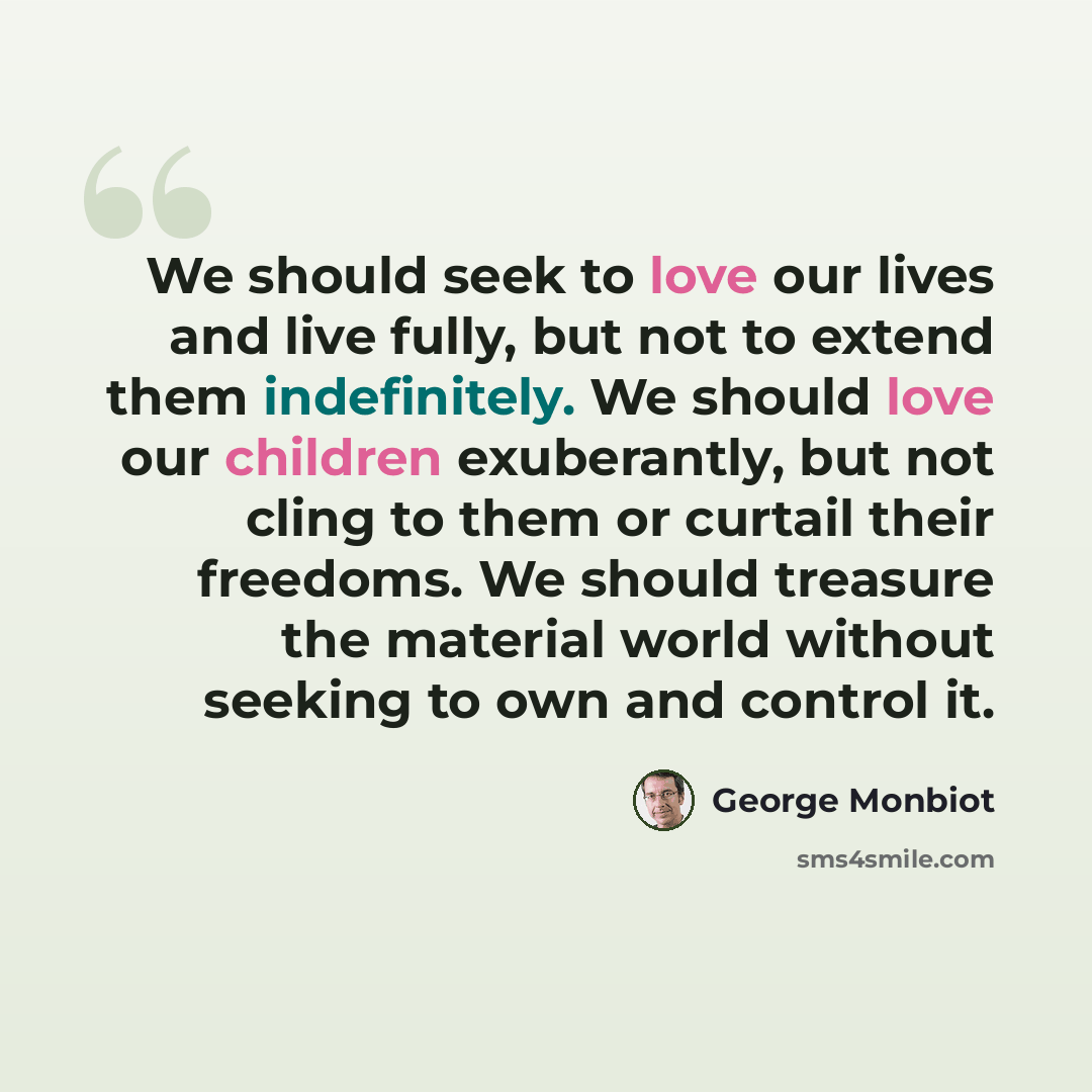 “We should seek to love our lives and live fully, but not to extend them indefinitely. We should love our children exuberantly, but not cling to them or curtail their freedoms. We should treasure the material world without seeking to own and control it.” quote by George Monbiot