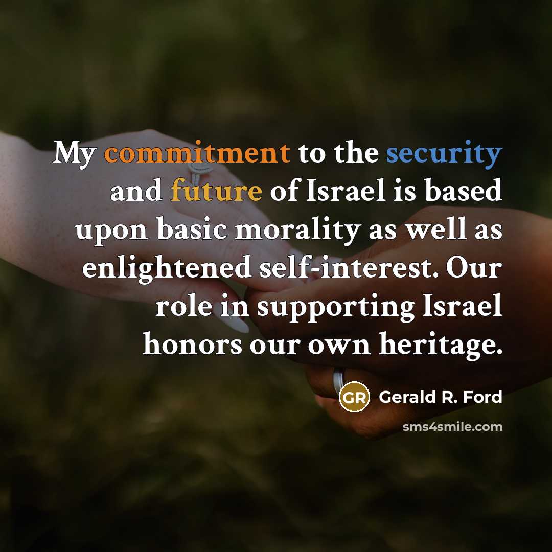 “My commitment to the security and future of Israel is based upon basic morality as well as enlightened self-interest. Our role in supporting Israel honors our own heritage.” quote by Gerald R. Ford