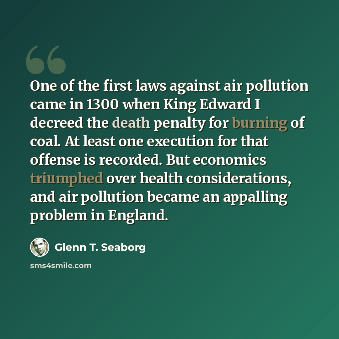 “One of the first laws against air pollution came in 1300 when King Edward I decreed the death penalty for burning of coal. At least one execution for that offense is recorded. But economics triumphed over health considerations, and air pollution became an appalling problem in England.” quote by Glenn T. Seaborg