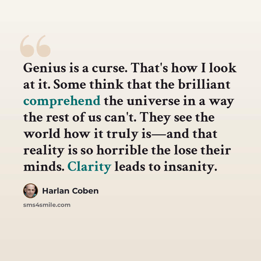 “Genius is a curse. That's how I look at it. Some think that the brilliant comprehend the universe in a way the rest of us can't. They see the world how it truly is—and that reality is so horrible the lose their minds. Clarity leads to insanity.” quote by Harlan Coben
