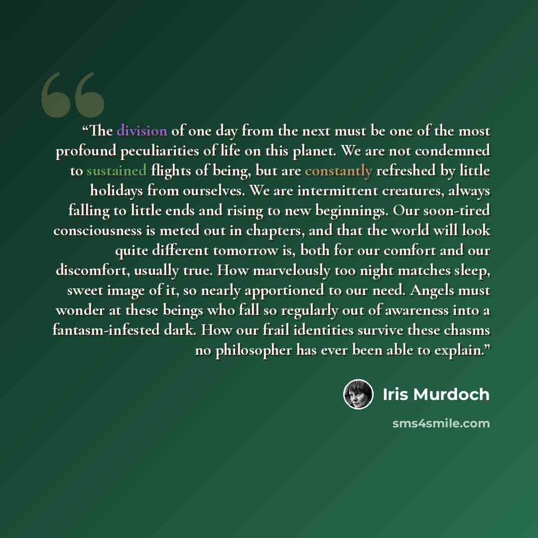 “The division of one day from the next must be one of the most profound peculiarities of life on this planet. We are not condemned to sustained flights of being, but are constantly refreshed by little holidays from ourselves. We are intermittent creatures, always falling to little ends and rising…” quote by Iris Murdoch