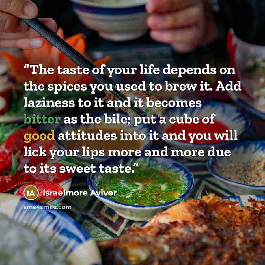 “The taste of your life depends on the spices you used to brew it. Add laziness to it and it becomes bitter as the bile; put a cube of good attitudes into it and you will lick your lips more and more due to its sweet taste.” quote by Israelmore Ayivor