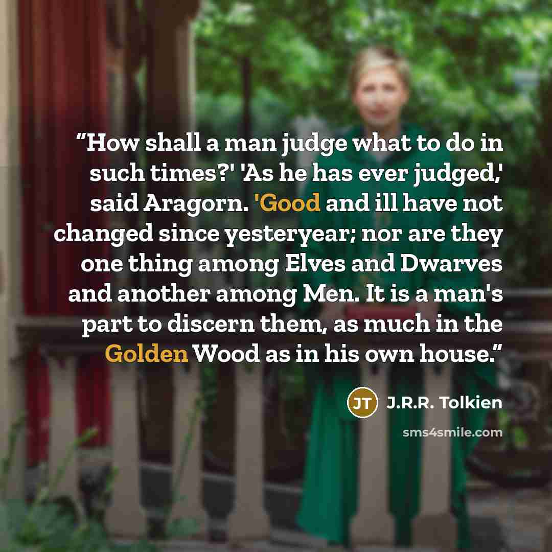 “How shall a man judge what to do in such times?' 'As he has ever judged,' said Aragorn. 'Good and ill have not changed since yesteryear; nor are they one thing among Elves and Dwarves and another among Men. It is a man's part to discern them, as much in the Golden Wood as in his own house.” quote by J.R.R. Tolkien
