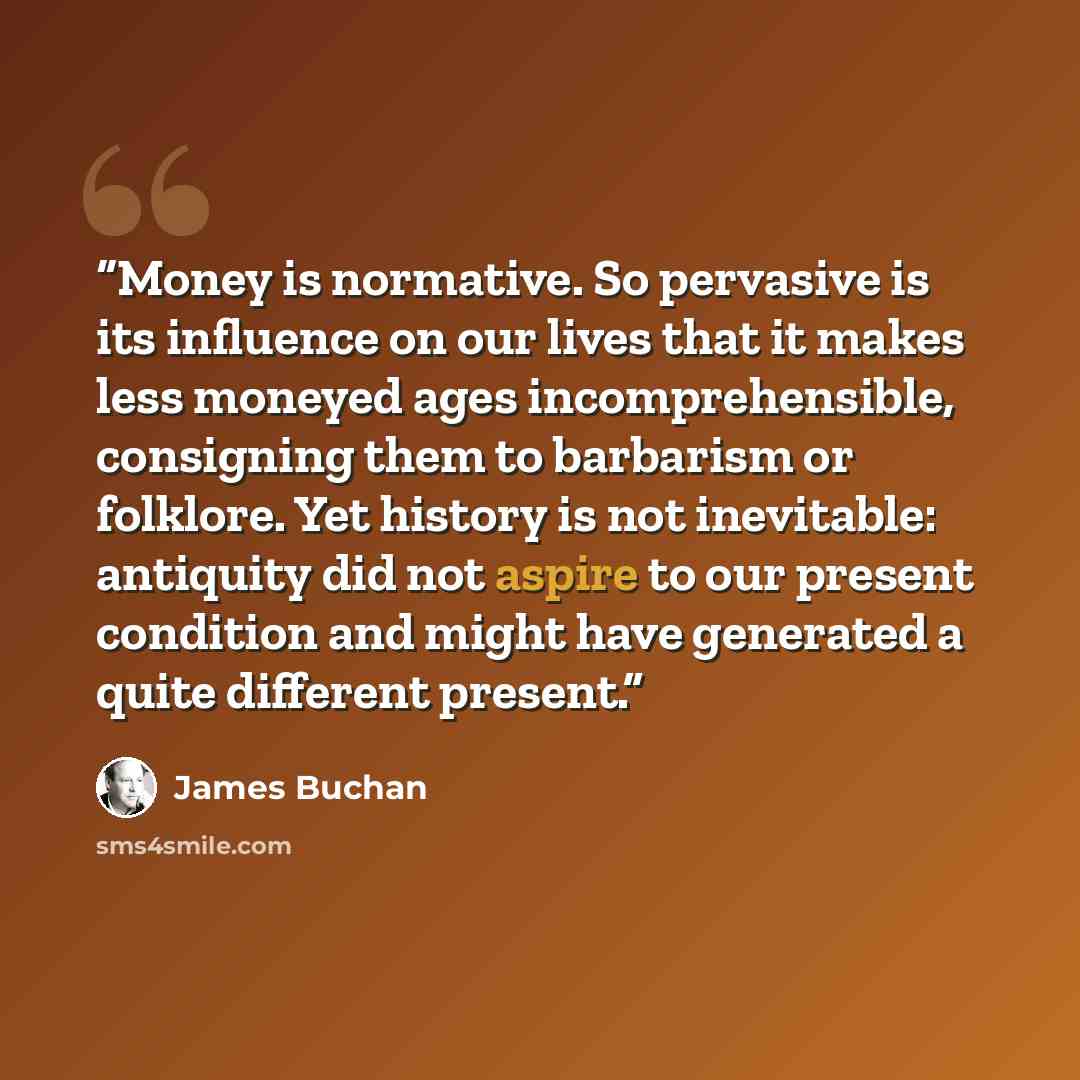 “Money is normative. So pervasive is its influence on our lives that it makes less moneyed ages incomprehensible, consigning them to barbarism or folklore. Yet history is not inevitable: antiquity did not aspire to our present condition and might have generated a quite different present.” quote by James Buchan