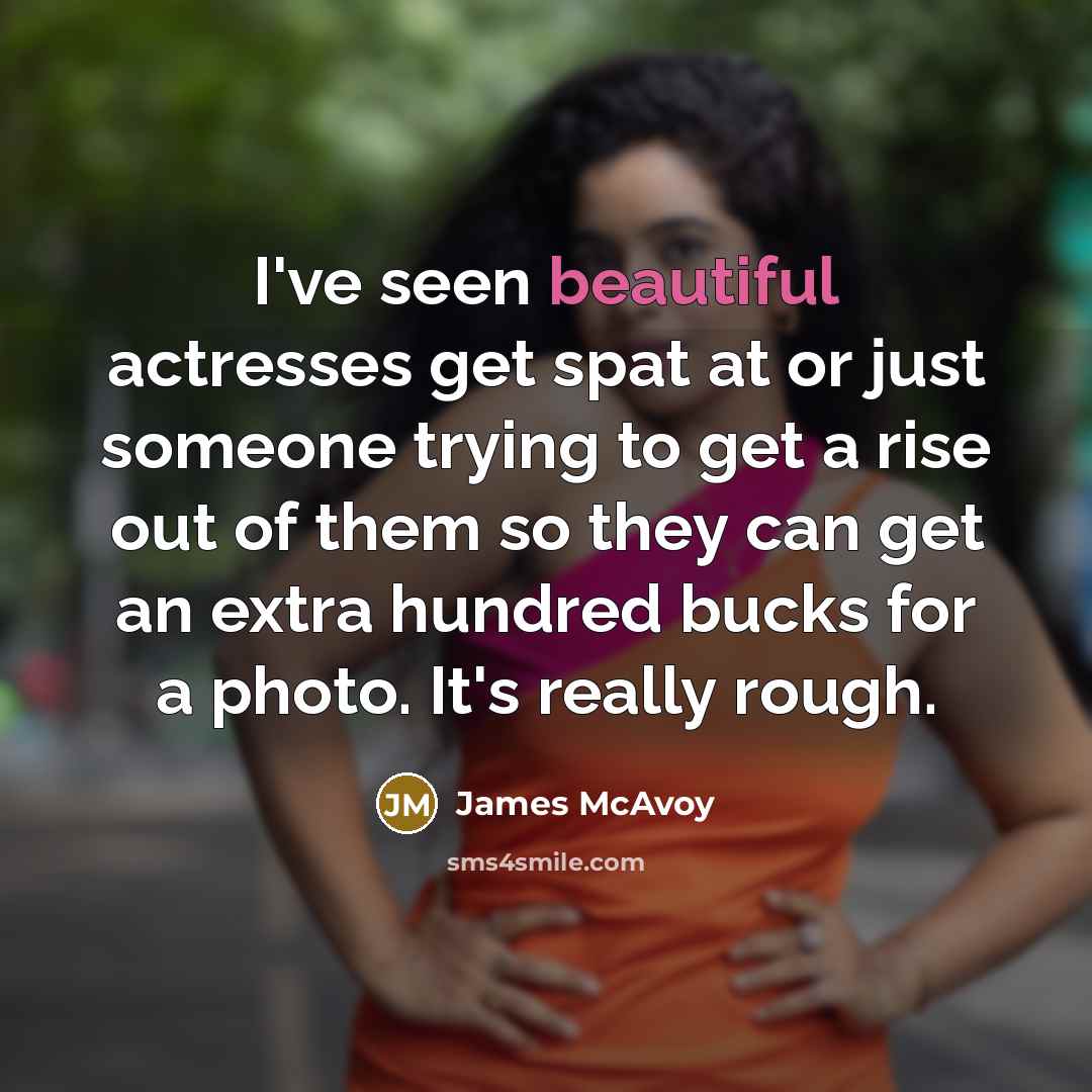 “I've seen beautiful actresses get spat at or just someone trying to get a rise out of them so they can get an extra hundred bucks for a photo. It's really rough.” quote by James McAvoy