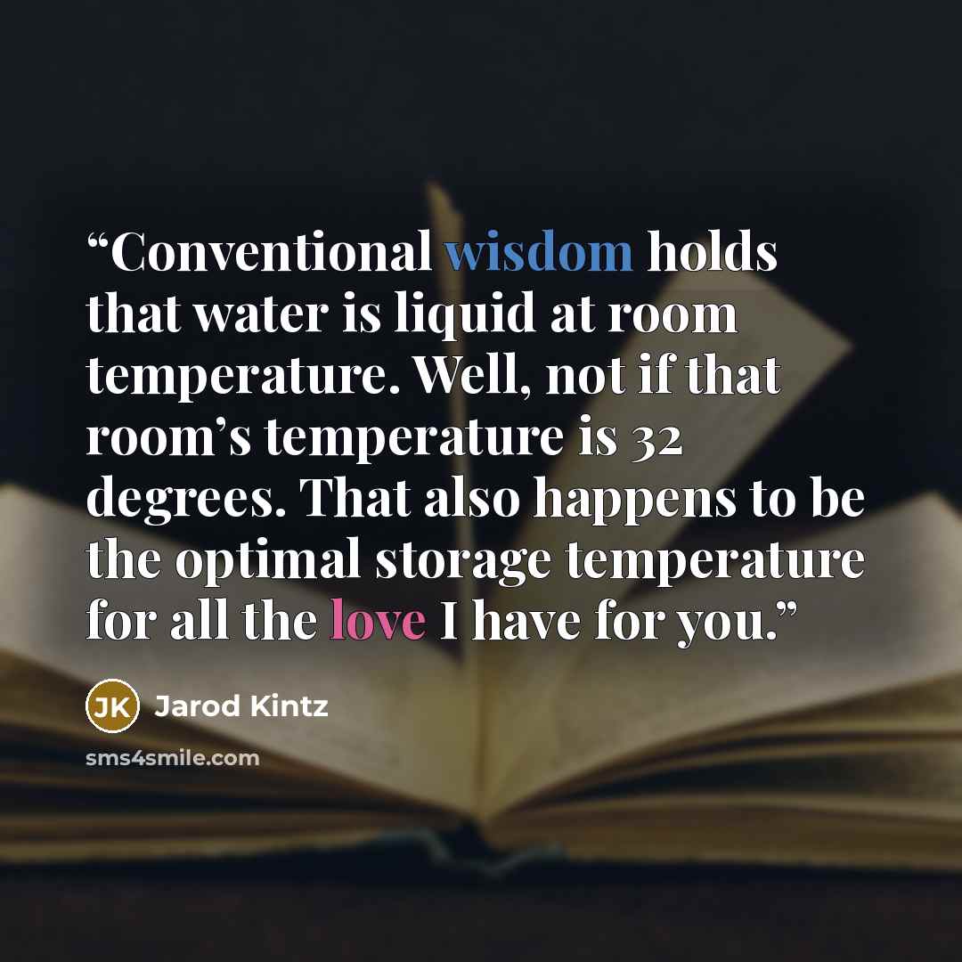 “Conventional wisdom holds that water is liquid at room temperature. Well, not if that room’s temperature is 32 degrees. That also happens to be the optimal storage temperature for all the love I have for you.” quote by Jarod Kintz