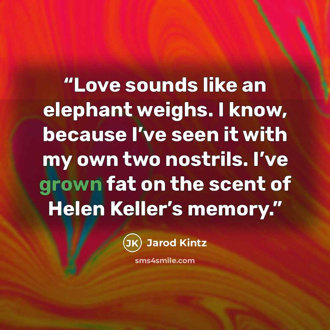 “Love sounds like an elephant weighs. I know, because I’ve seen it with my own two nostrils. I’ve grown fat on the scent of Helen Keller’s memory.” quote by Jarod Kintz
