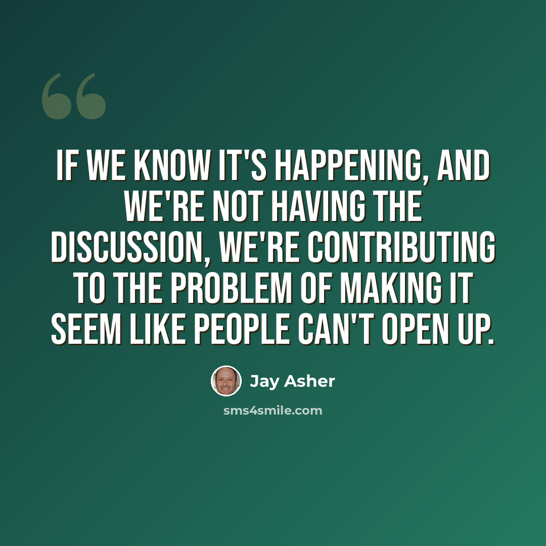 “If we know it's happening, and we're not having the discussion, we're contributing to the problem of making it seem like people can't open up.” quote by Jay Asher