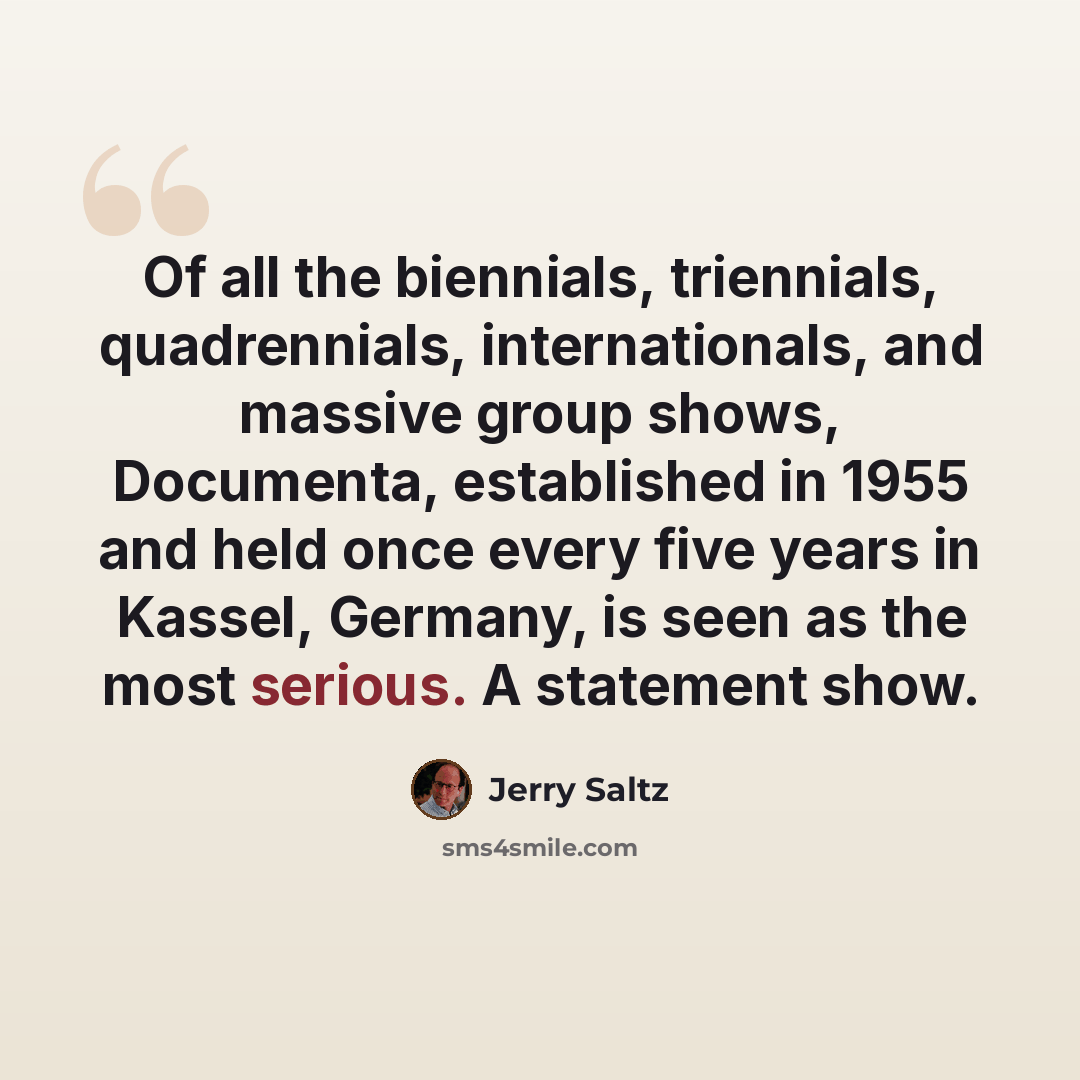 “Of all the biennials, triennials, quadrennials, internationals, and massive group shows, Documenta, established in 1955 and held once every five years in Kassel, Germany, is seen as the most serious. A statement show.” quote by Jerry Saltz