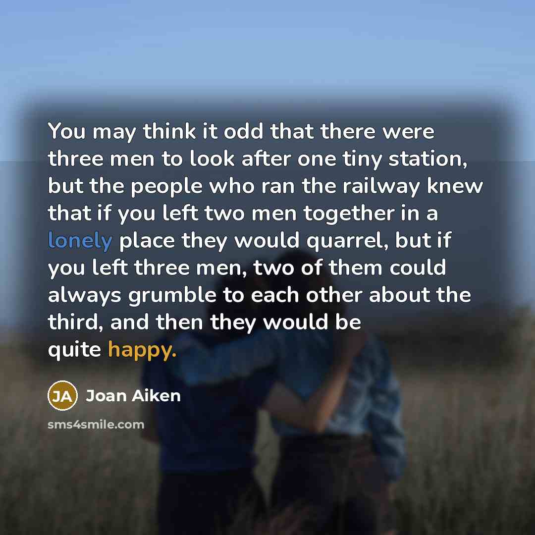 “You may think it odd that there were three men to look after one tiny station, but the people who ran the railway knew that if you left two men together in a lonely place they would quarrel, but if you left three men, two of them could always grumble to each other about the third, and then they…” quote by Joan Aiken