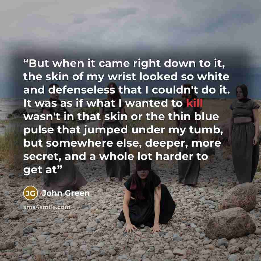 “But when it came right down to it, the skin of my wrist looked so white and defenseless that I couldn't do it. It was as if what I wanted to kill wasn't in that skin or the thin blue pulse that jumped under my tumb, but somewhere else, deeper, more secret, and a whole lot harder to get at” quote by John Green