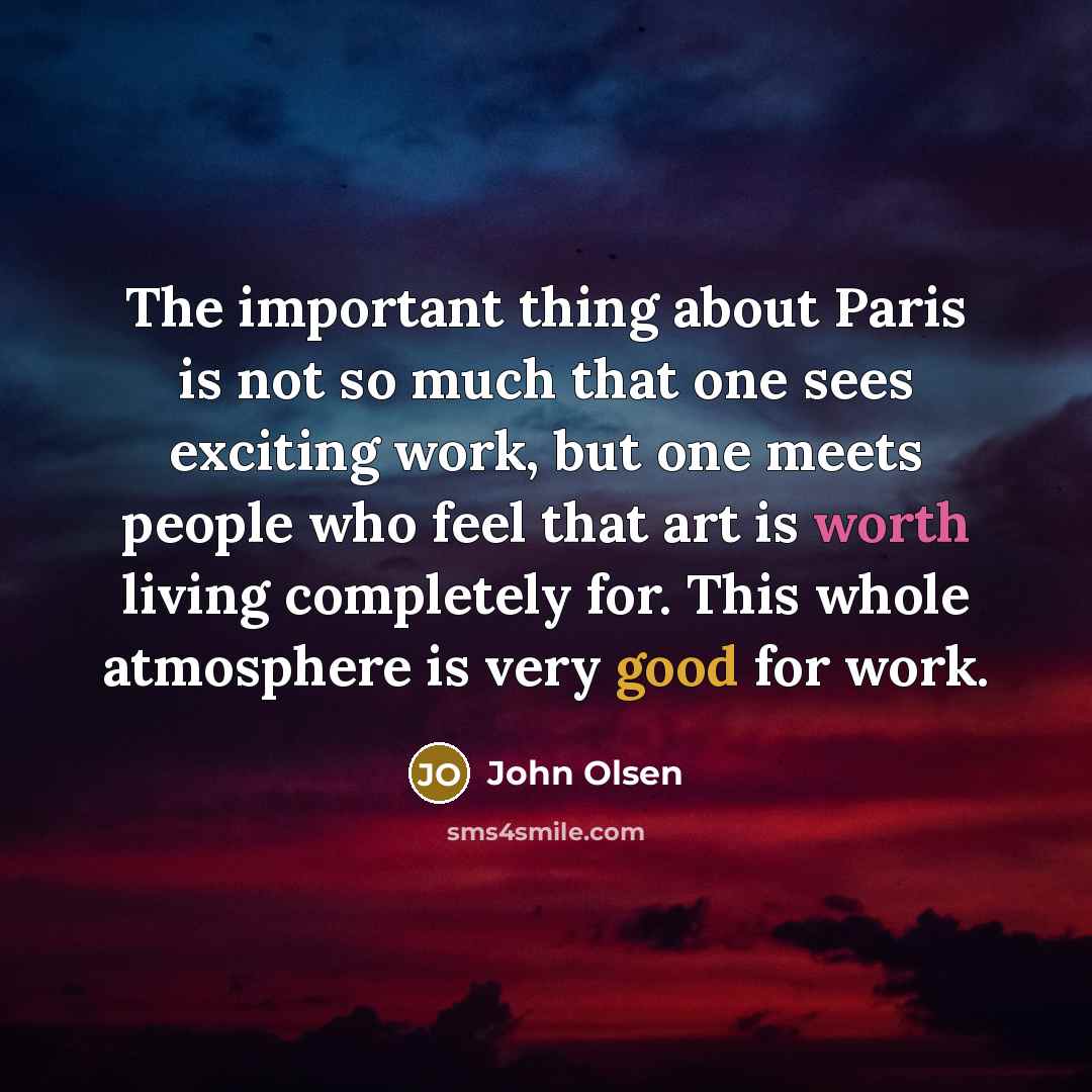 “The important thing about Paris is not so much that one sees exciting work, but one meets people who feel that art is worth living completely for. This whole atmosphere is very good for work.” quote by John Olsen