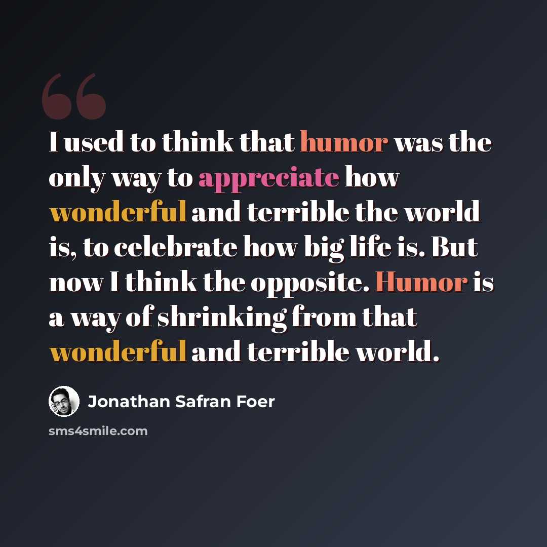 “I used to think that humor was the only way to appreciate how wonderful and terrible the world is, to celebrate how big life is. But now I think the opposite. Humor is a way of shrinking from that wonderful and terrible world.” quote by Jonathan Safran Foer