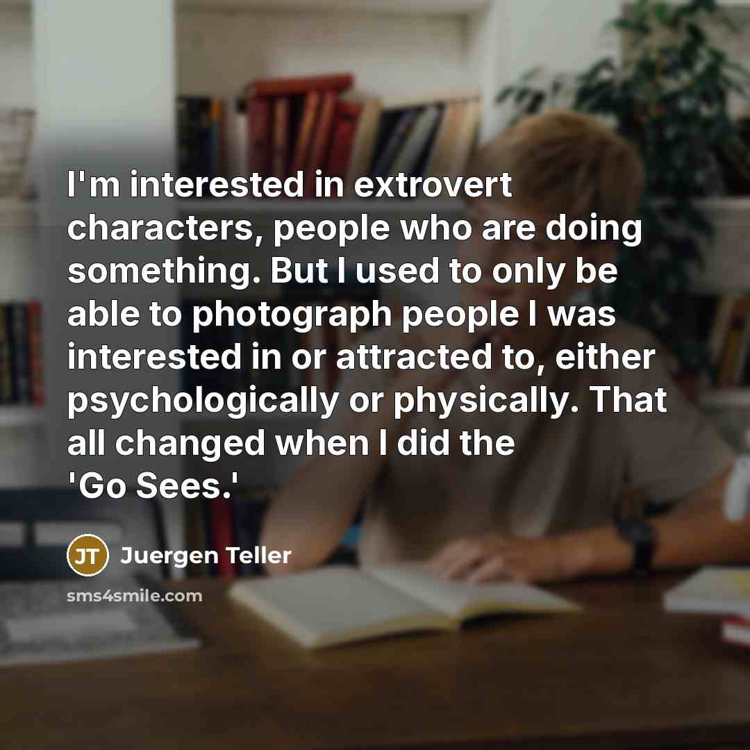 “I'm interested in extrovert characters, people who are doing something. But I used to only be able to photograph people I was interested in or attracted to, either psychologically or physically. That all changed when I did the 'Go Sees.'” quote by Juergen Teller