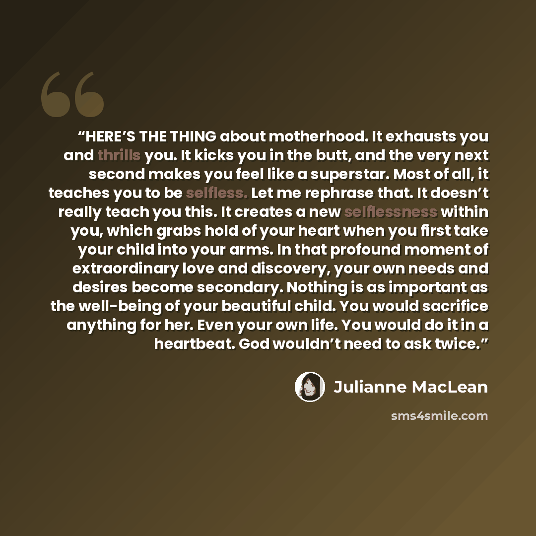 “HERE’S THE THING about motherhood. It exhausts you and thrills you. It kicks you in the butt, and the very next second makes you feel like a superstar. Most of all, it teaches you to be selfless. Let me rephrase that. It doesn’t really teach you this. It creates a new selflessness within you…” quote by Julianne MacLean