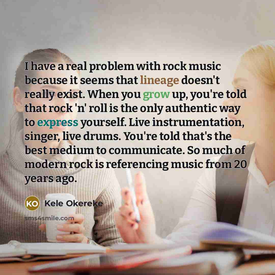 “I have a real problem with rock music because it seems that lineage doesn't really exist. When you grow up, you're told that rock 'n' roll is the only authentic way to express yourself. Live instrumentation, singer, live drums. You're told that's the best medium to communicate. So much of modern…” quote by Kele Okereke