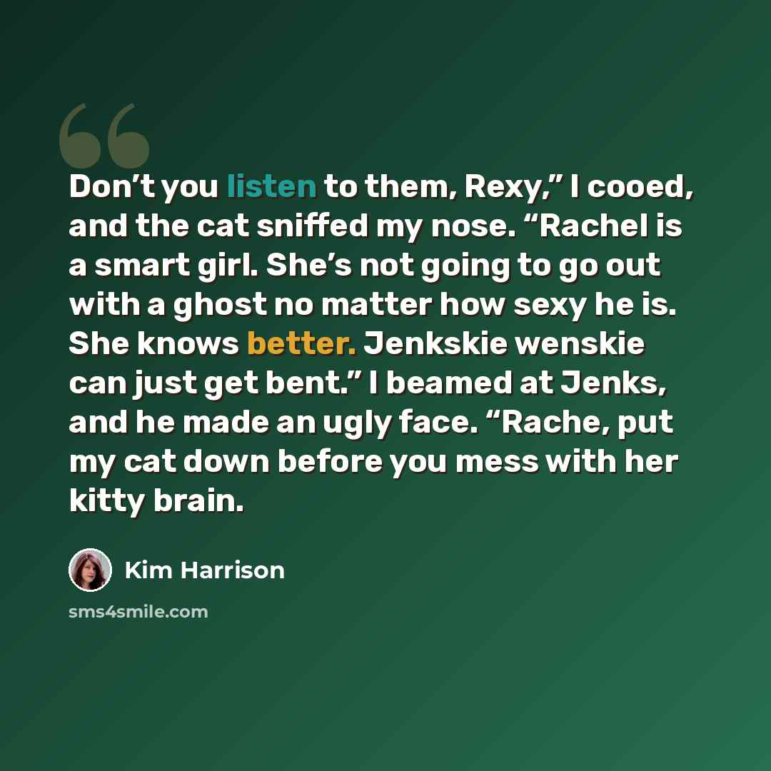 “Don’t you listen to them, Rexy,” I cooed, and the cat sniffed my nose. “Rachel is a smart girl. She’s not going to go out with a ghost no matter how sexy he is. She knows better. Jenkskie wenskie can just get bent.” I beamed at Jenks, and he made an ugly face. “Rache, put my cat down before you…” quote by Kim Harrison