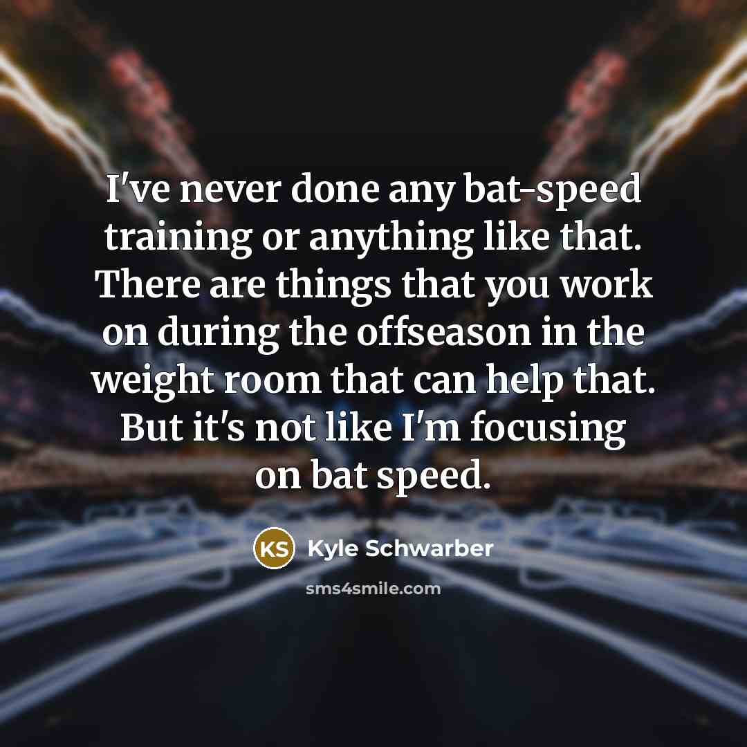 “I've never done any bat-speed training or anything like that. There are things that you work on during the offseason in the weight room that can help that. But it's not like I'm focusing on bat speed.” quote by Kyle Schwarber