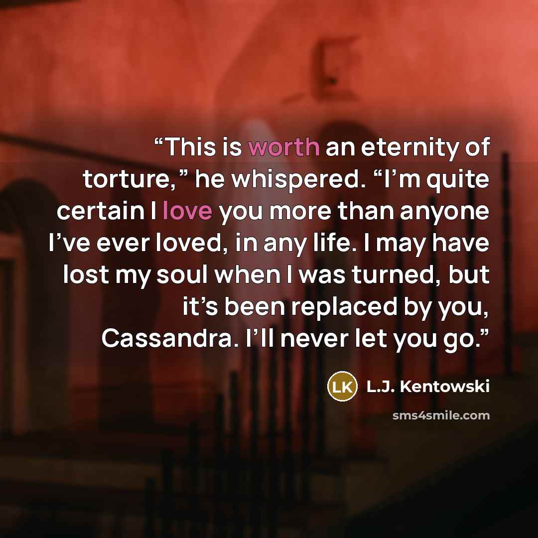 “This is worth an eternity of torture,” he whispered. “I’m quite certain I love you more than anyone I’ve ever loved, in any life. I may have lost my soul when I was turned, but it’s been replaced by you, Cassandra. I’ll never let you go.” quote by L.J. Kentowski