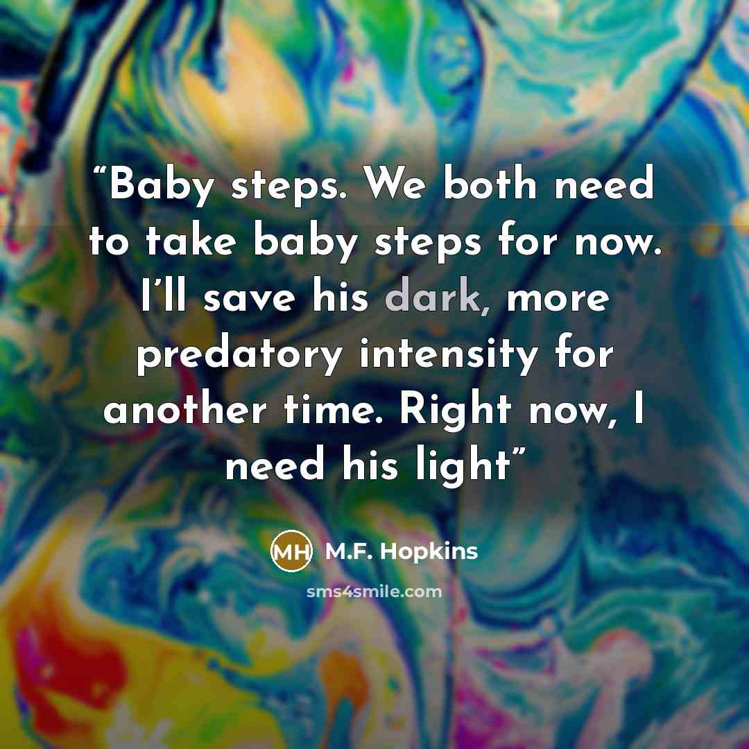 “Baby steps. We both need to take baby steps for now. I’ll save his dark, more predatory intensity for another time. Right now, I need his light” quote by M.F. Hopkins