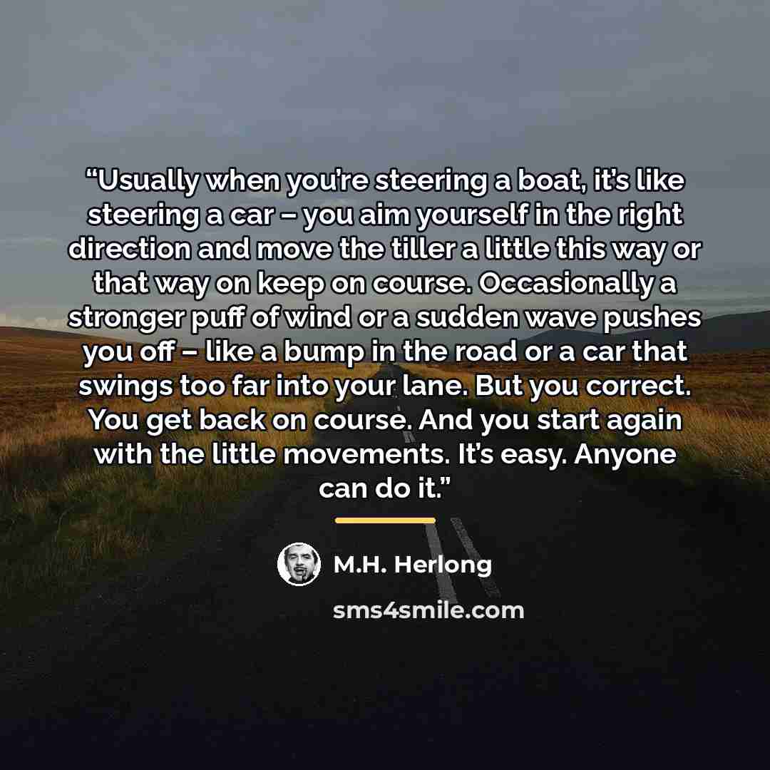 “Usually when you’re steering a boat, it’s like steering a car – you aim yourself in the right direction and move the tiller a little this way or that way on keep on course. Occasionally a stronger puff of wind or a sudden wave pushes you off – like a bump in the road or a car that swings too far…” quote by M.H. Herlong