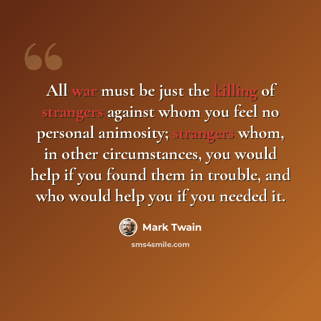 “All war must be just the killing of strangers against whom you feel no personal animosity; strangers whom, in other circumstances, you would help if you found them in trouble, and who would help you if you needed it.” quote by Mark Twain