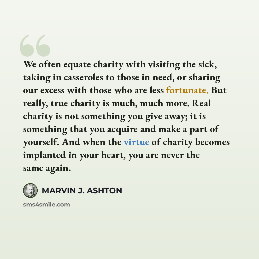 “We often equate charity with visiting the sick, taking in casseroles to those in need, or sharing our excess with those who are less fortunate. But really, true charity is much, much more. Real charity is not something you give away; it is something that you acquire and make a part of yourself…” quote by Marvin J. Ashton