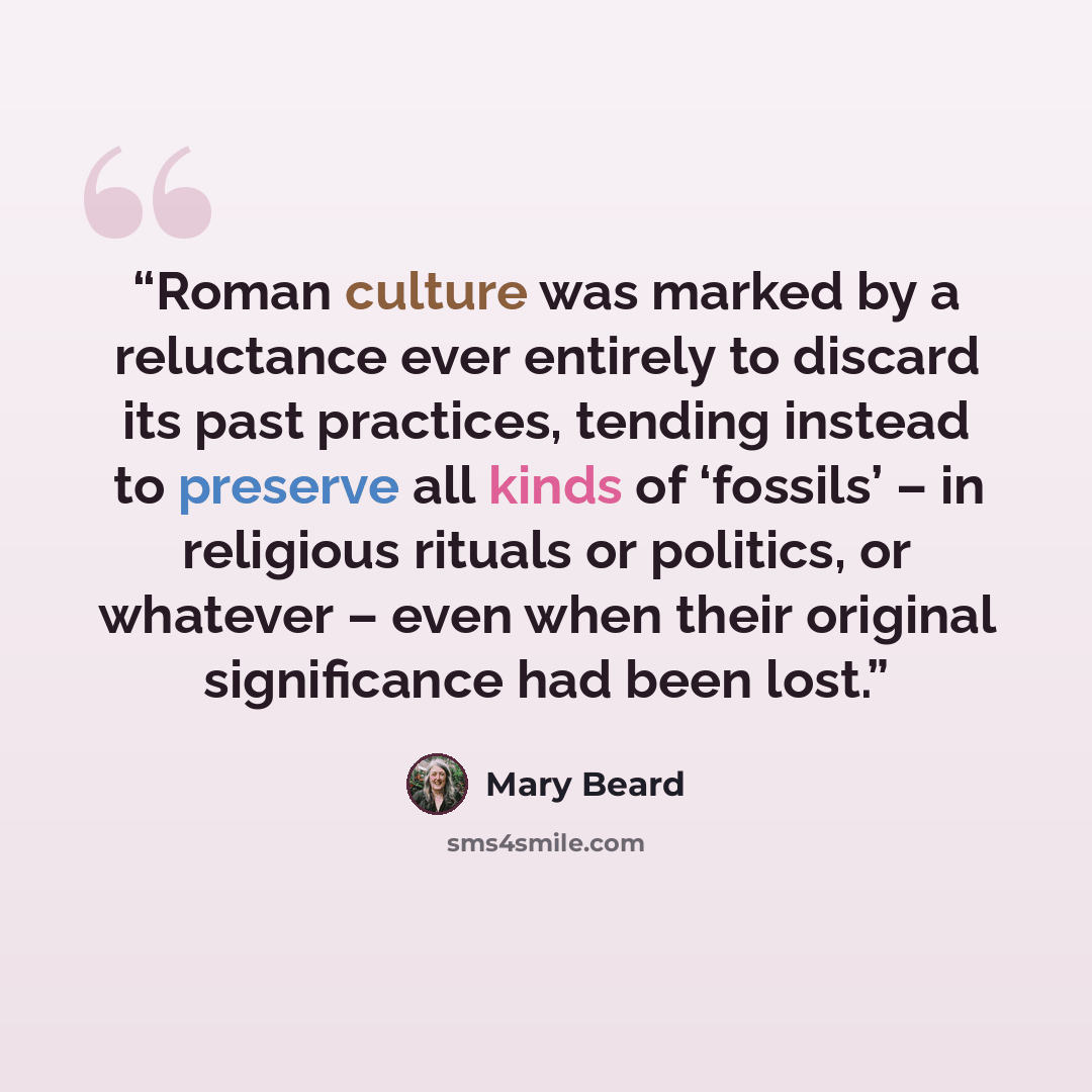 “Roman culture was marked by a reluctance ever entirely to discard its past practices, tending instead to preserve all kinds of ‘fossils’ – in religious rituals or politics, or whatever – even when their original significance had been lost.” quote by Mary Beard