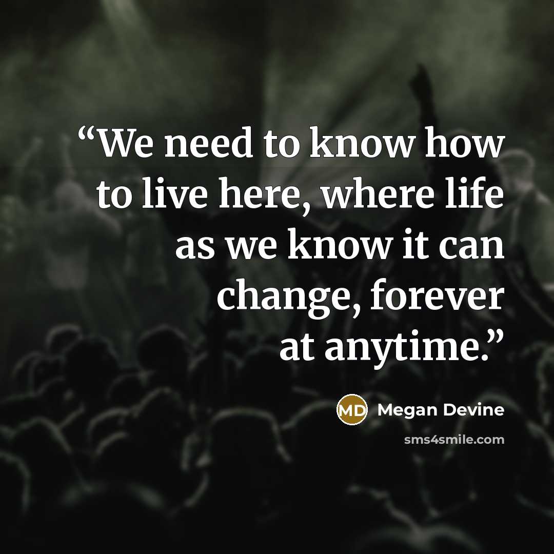 “We need to know how to live here, where life as we know it can change, forever at anytime.” quote by Megan Devine