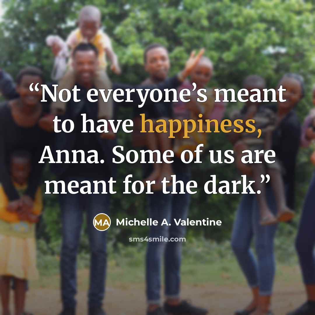 “Not everyone’s meant to have happiness, Anna. Some of us are meant for the dark.” quote by Michelle A. Valentine