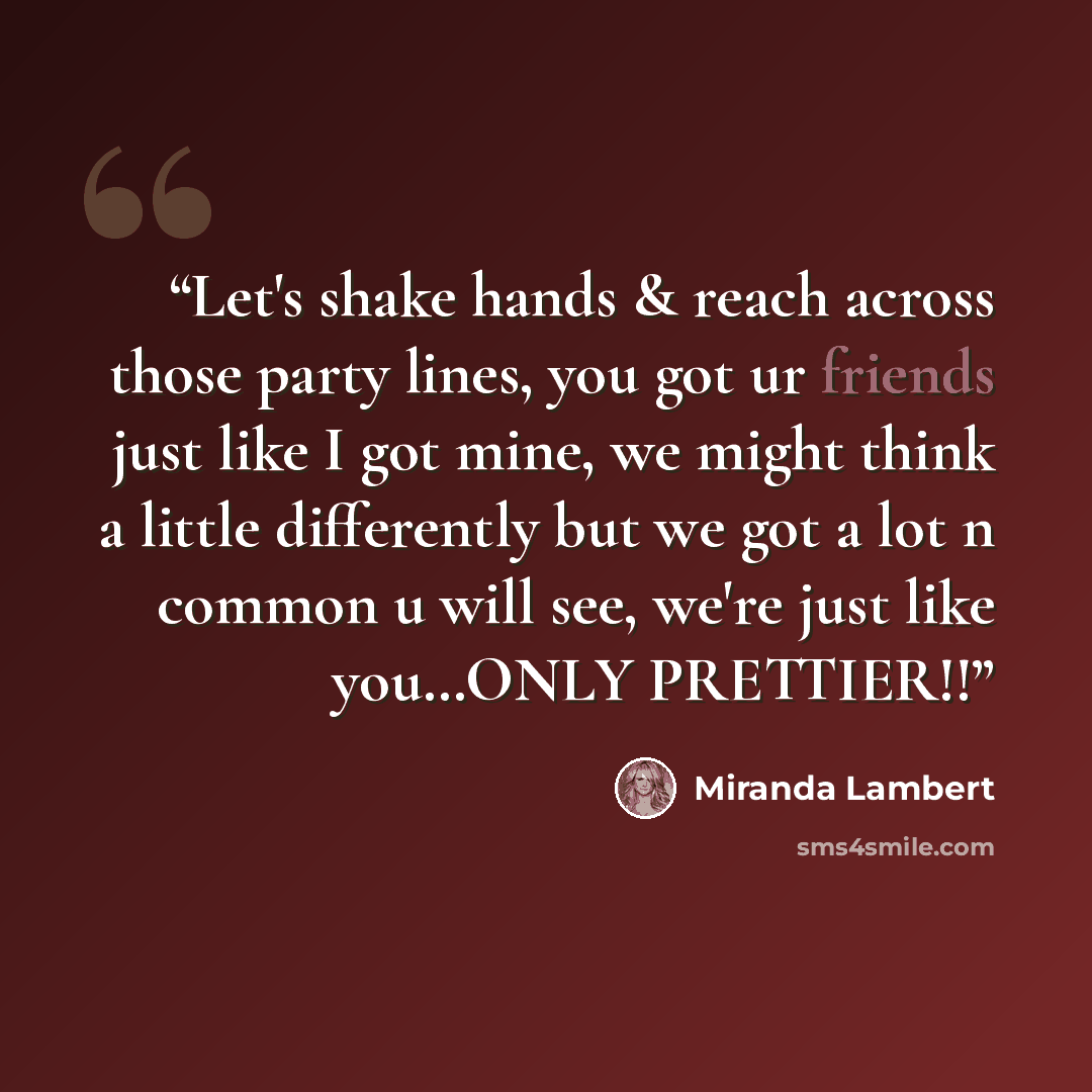 “Let's shake hands & reach across those party lines, you got ur friends just like I got mine, we might think a little differently but we got a lot n common u will see, we're just like you…ONLY PRETTIER!!” quote by Miranda Lambert