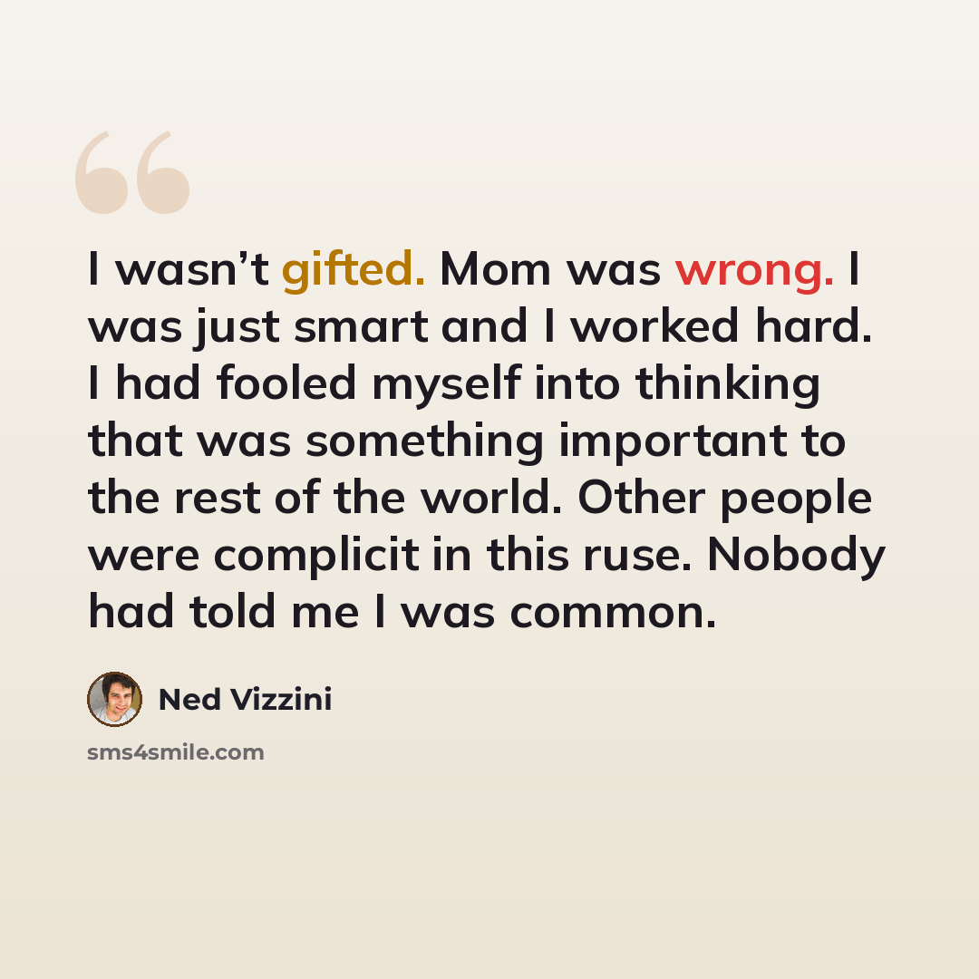 “I wasn’t gifted. Mom was wrong. I was just smart and I worked hard. I had fooled myself into thinking that was something important to the rest of the world. Other people were complicit in this ruse. Nobody had told me I was common.” quote by Ned Vizzini