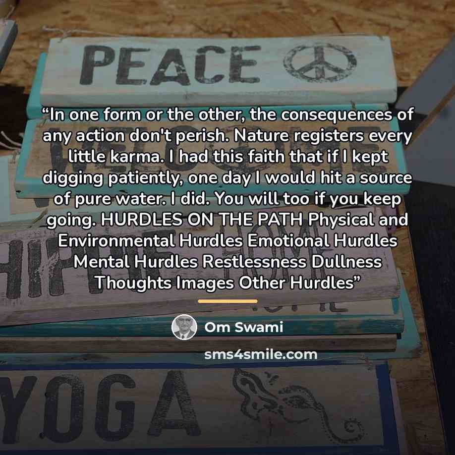 “In one form or the other, the consequences of any action don't perish. Nature registers every little karma. I had this faith that if I kept digging patiently, one day I would hit a source of pure water. I did. You will too if you keep going. HURDLES ON THE PATH Physical and Environmental Hurdles…” quote by Om Swami