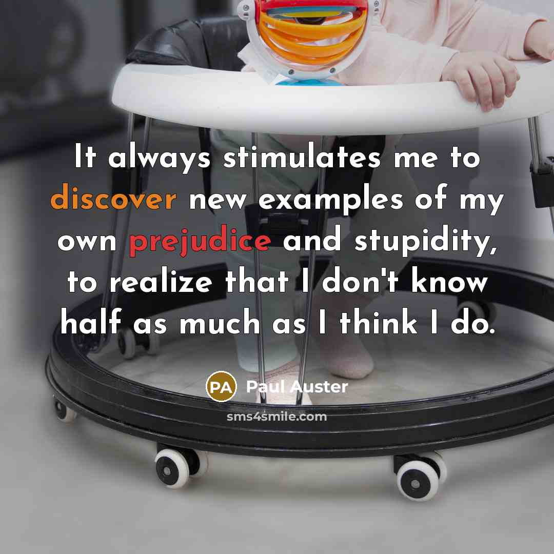 “It always stimulates me to discover new examples of my own prejudice and stupidity, to realize that I don't know half as much as I think I do.” quote by Paul Auster