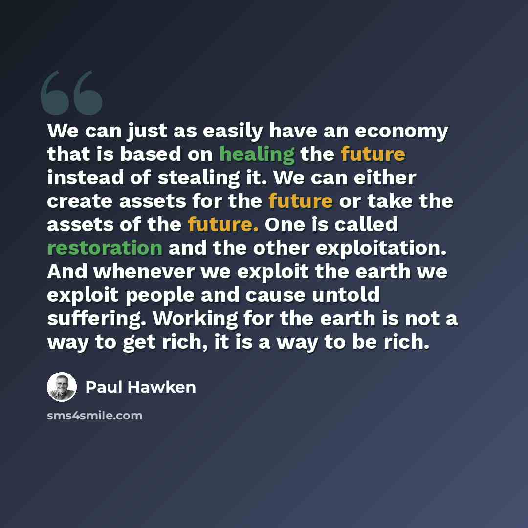 “We can just as easily have an economy that is based on healing the future instead of stealing it. We can either create assets for the future or take the assets of the future. One is called restoration and the other exploitation. And whenever we exploit the earth we exploit people and cause untold…” quote by Paul Hawken