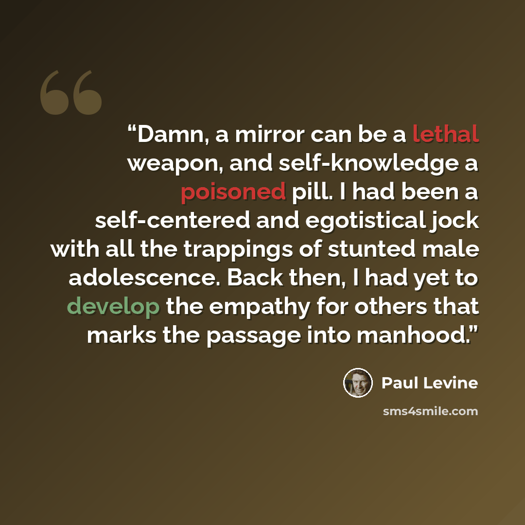 “Damn, a mirror can be a lethal weapon, and self-knowledge a poisoned pill. I had been a self-centered and egotistical jock with all the trappings of stunted male adolescence. Back then, I had yet to develop the empathy for others that marks the passage into manhood.” quote by Paul Levine