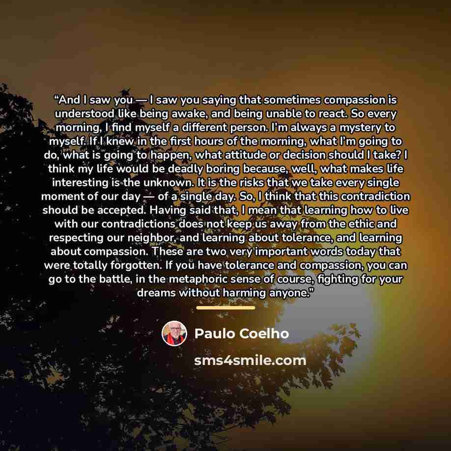 “And I saw you — I saw you saying that sometimes compassion is understood like being awake, and being unable to react. So every morning, I find myself a different person. I’m always a mystery to myself. If I knew in the first hours of the morning, what I’m going to do, what is going to happen, what…” quote by Paulo Coelho