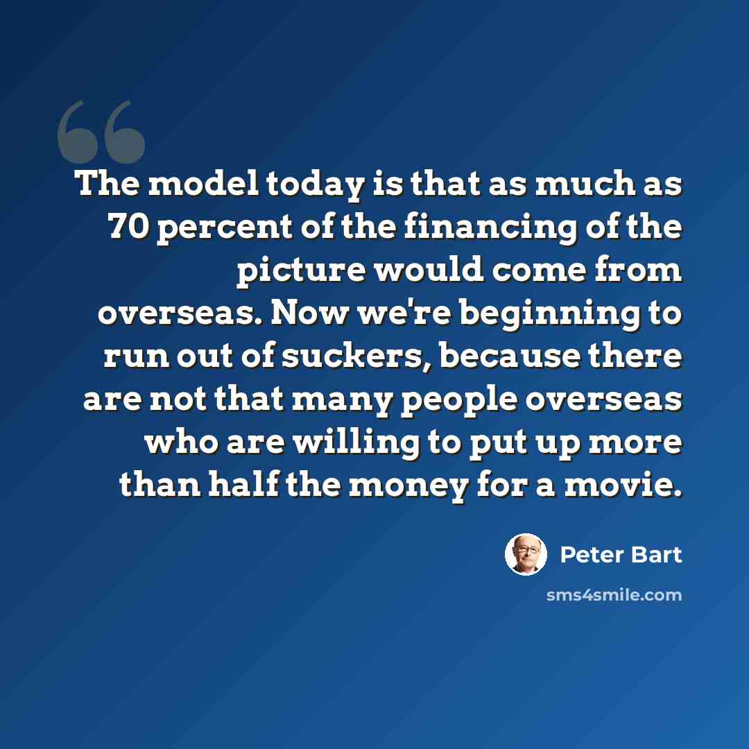 “The model today is that as much as 70 percent of the financing of the picture would come from overseas. Now we're beginning to run out of suckers, because there are not that many people overseas who are willing to put up more than half the money for a movie.” quote by Peter Bart