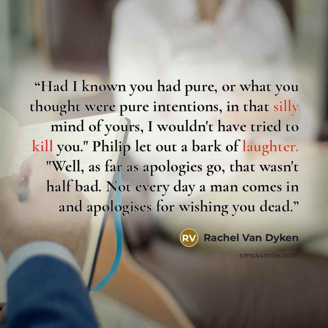 “Had I known you had pure, or what you thought were pure intentions, in that silly mind of yours, I wouldn't have tried to kill you." Philip let out a bark of laughter. "Well, as far as apologies go, that wasn't half bad. Not every day a man comes in and apologises for wishing you dead.” quote by Rachel Van Dyken