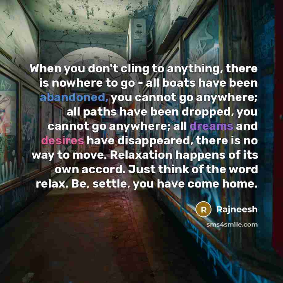 “When you don't cling to anything, there is nowhere to go - all boats have been abandoned, you cannot go anywhere; all paths have been dropped, you cannot go anywhere; all dreams and desires have disappeared, there is no way to move. Relaxation happens of its own accord. Just think of the word…” quote by Rajneesh