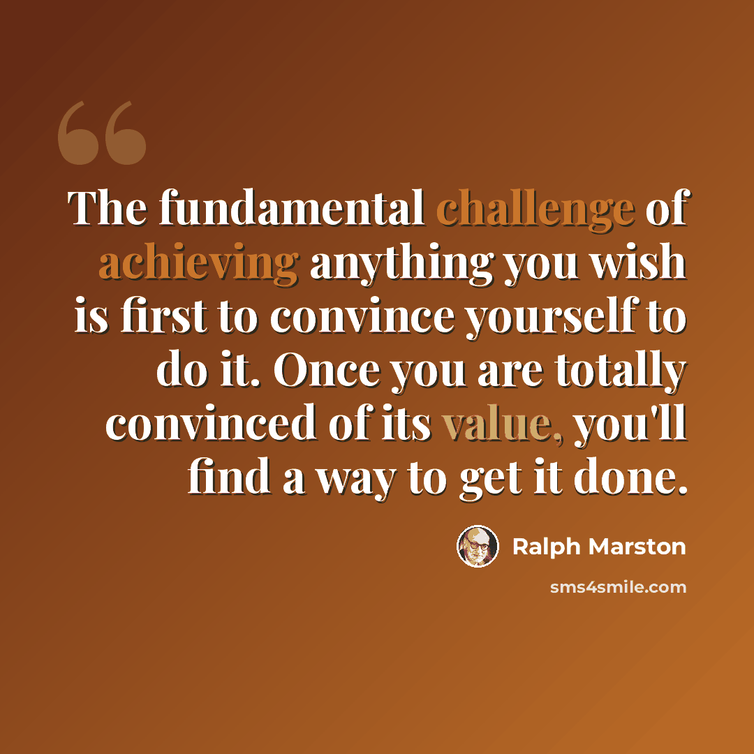 “The fundamental challenge of achieving anything you wish is first to convince yourself to do it. Once you are totally convinced of its value, you'll find a way to get it done.” quote by Ralph Marston