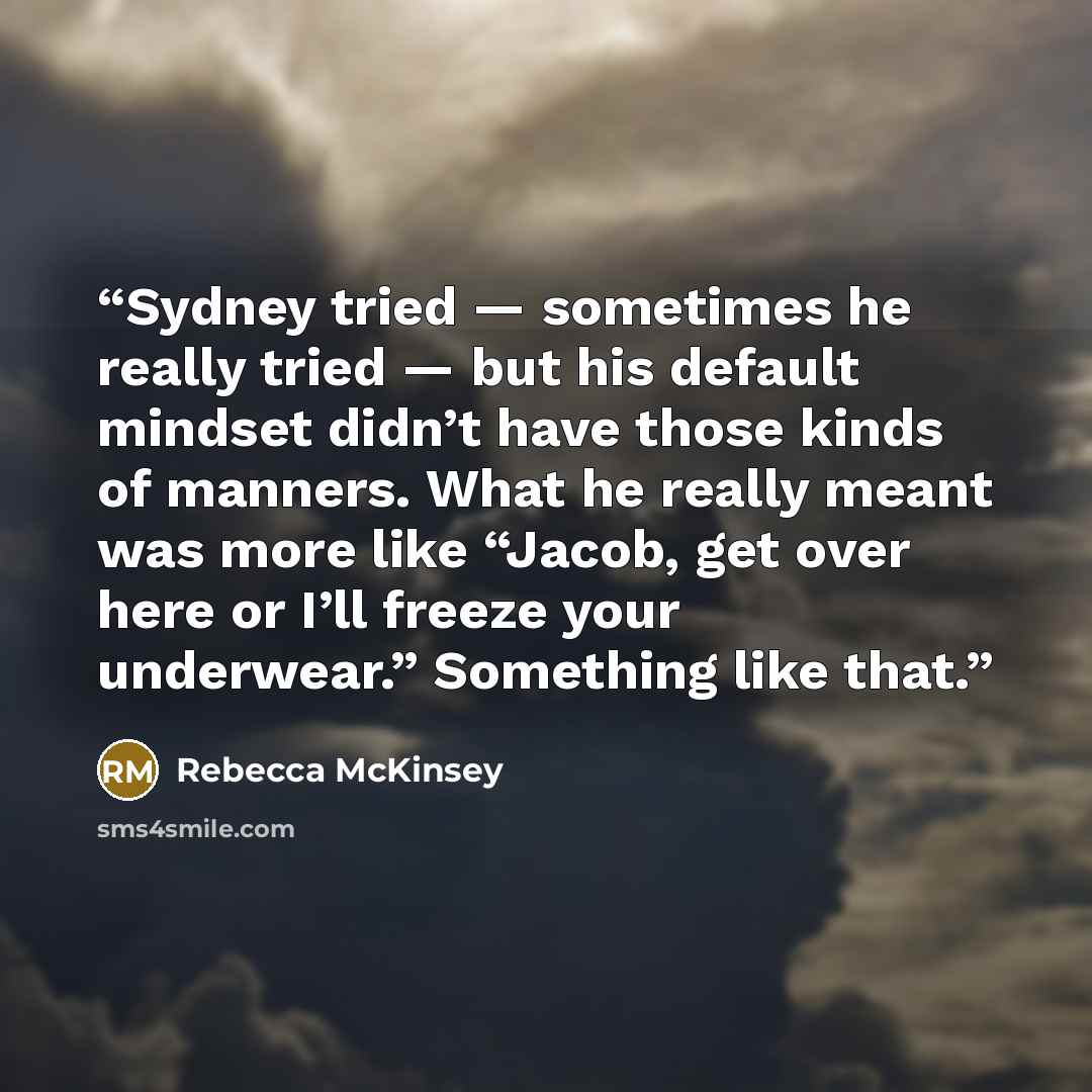 “Sydney tried — sometimes he really tried — but his default mindset didn’t have those kinds of manners. What he really meant was more like “Jacob, get over here or I’ll freeze your underwear.” Something like that.” quote by Rebecca McKinsey