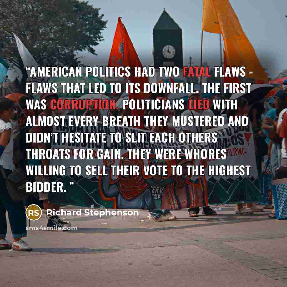 “American politics had two fatal flaws - flaws that led to its downfall. The first was corruption. Politicians lied with almost every breath they mustered and didn’t hesitate to slit each others throats for gain. They were whores willing to sell their vote to the highest bidder.” quote by Richard Stephenson