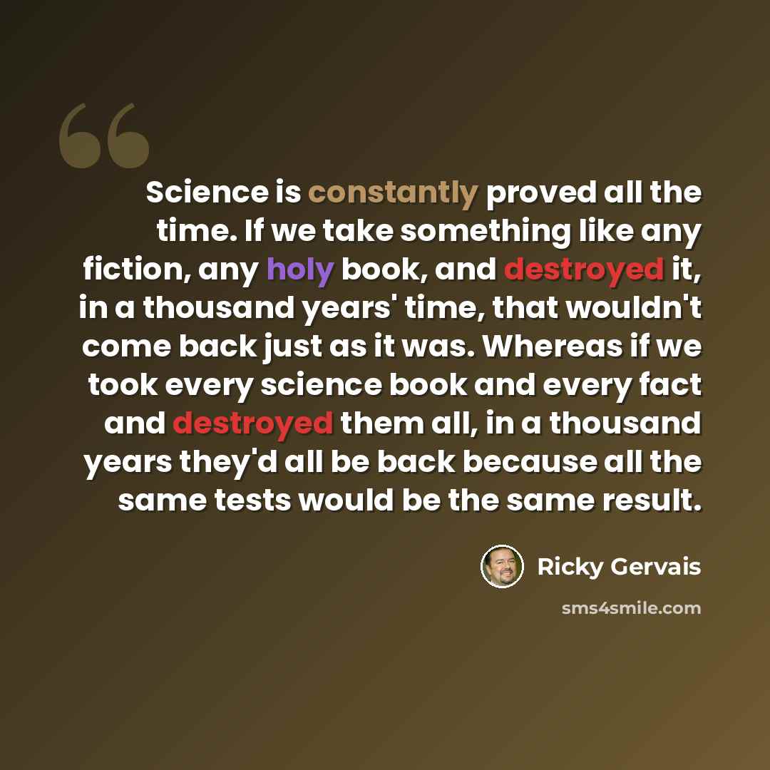 “Science is constantly proved all the time. If we take something like any fiction, any holy book, and destroyed it, in a thousand years' time, that wouldn't come back just as it was. Whereas if we took every science book and every fact and destroyed them all, in a thousand years they'd all be back…” quote by Ricky Gervais