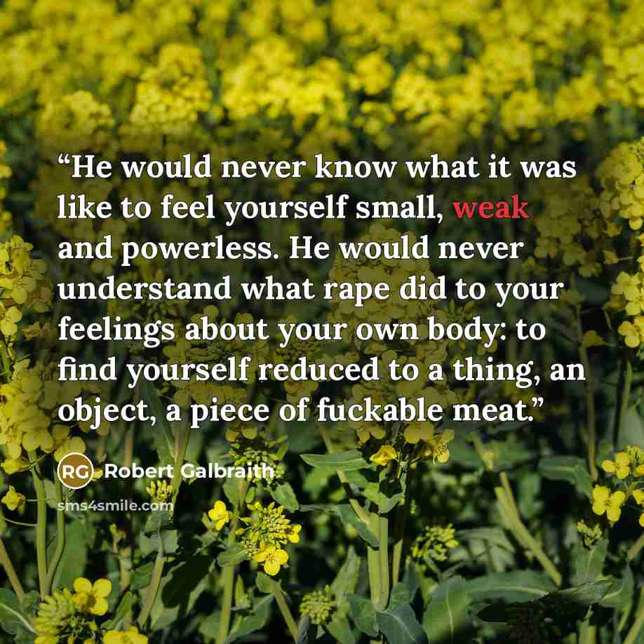 “He would never know what it was like to feel yourself small, weak and powerless. He would never understand what rape did to your feelings about your own body: to find yourself reduced to a thing, an object, a piece of fuckable meat.” quote by Robert Galbraith