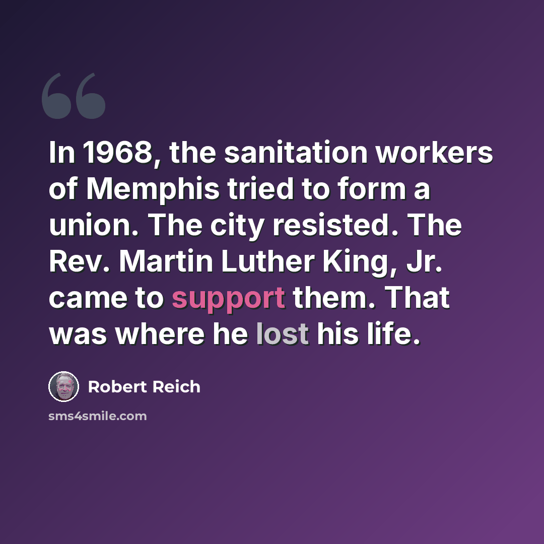 “In 1968, the sanitation workers of Memphis tried to form a union. The city resisted. The Rev. Martin Luther King, Jr. came to support them. That was where he lost his life.” quote by Robert Reich