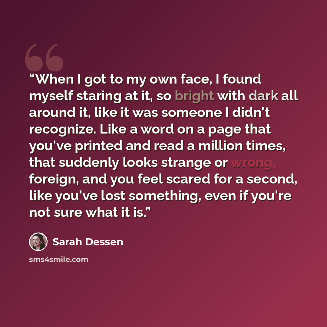 “When I got to my own face, I found myself staring at it, so bright with dark all around it, like it was someone I didn't recognize. Like a word on a page that you've printed and read a million times, that suddenly looks strange or wrong, foreign, and you feel scared for a second, like you've lost…” quote by Sarah Dessen